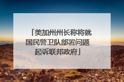 美加州州长称将就国民警卫队部署问题起诉联邦政府